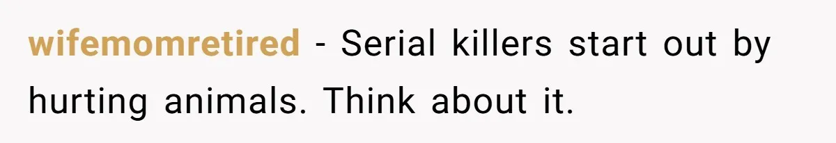 wifemomretired − Serial killers start out by hurting animals. Think about it.