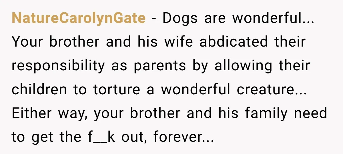 NatureCarolynGate − Dogs are wonderful... Your brother and his wife abdicated their responsibility as parents by allowing their children to torture a wonderful creature... Either way, your brother and his...