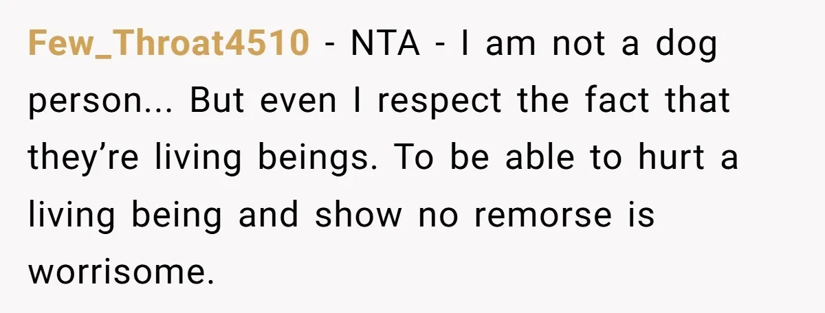 Few_Throat4510 − NTA - I am not a dog person... But even I respect the fact that they’re living beings. To be able to hurt a living being and show...