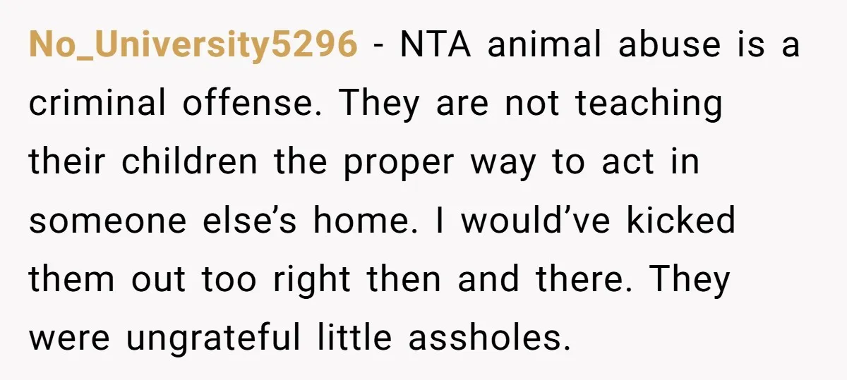 No_University5296 − NTA animal abuse is a criminal offense. They are not teaching their children the proper way to act in someone else’s home. I would’ve kicked them out too...