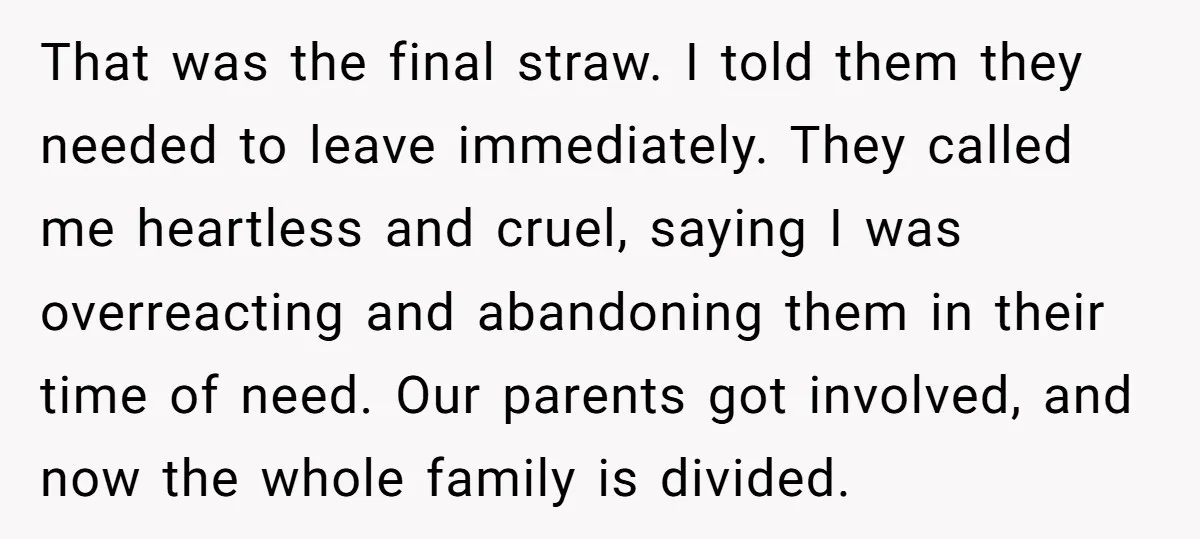 That was the final straw. I told them they needed to leave immediately. They called me heartless and cruel, saying I was overreacting and abandoning them in their time of...