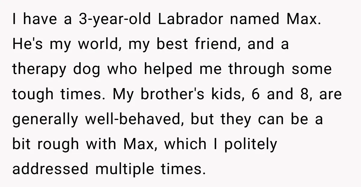 I have a 3-year-old Labrador named Max. He's my world, my best friend, and a therapy dog who helped me through some tough times. My brother's kids, 6 and 8,...