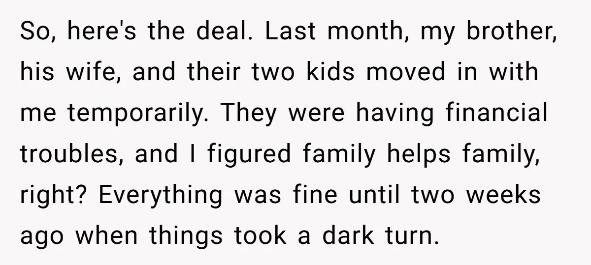 So, here's the deal. Last month, my brother, his wife, and their two kids moved in with me temporarily. They were having financial troubles, and I figured family helps family,...