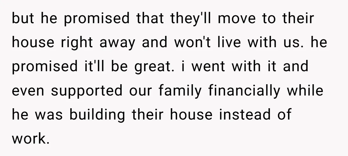 but he promised that they'll move to their house right away and won't live with us. he promised it'll be great. i went with it and even supported our family...