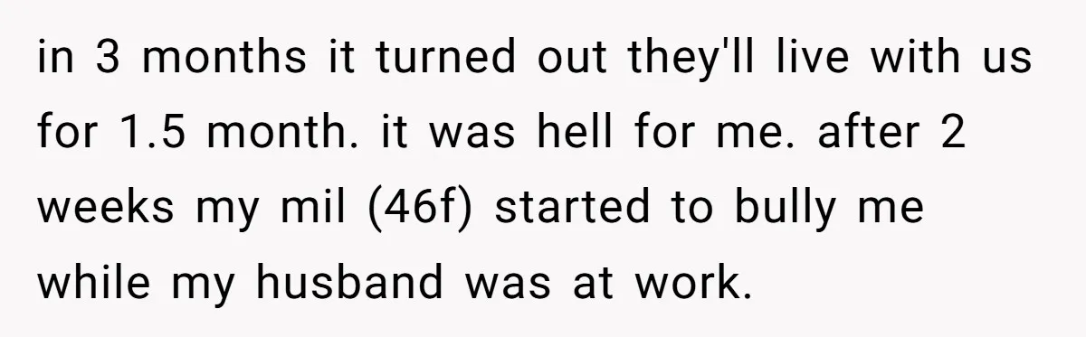 in 3 months it turned out they'll live with us for 1.5 month. it was hell for me. after 2 weeks my mil (46f) started to bully me while my...