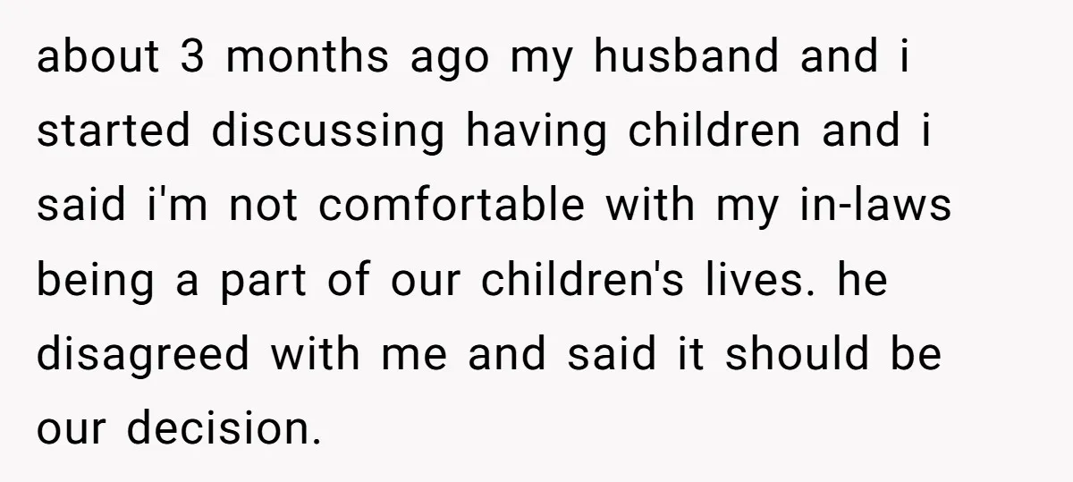about 3 months ago my husband and i started discussing having children and i said i'm not comfortable with my in-laws being a part of our children's lives. he disagreed...