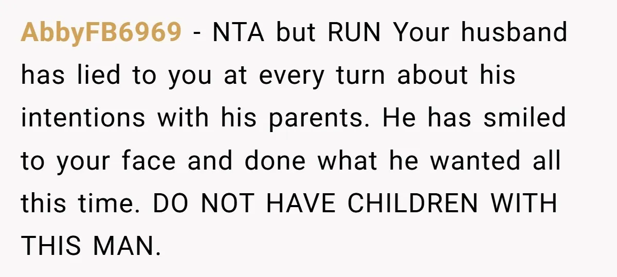 AbbyFB6969 − NTA but RUN Your husband has lied to you at every turn about his intentions with his parents. He has smiled to your face and done what he...