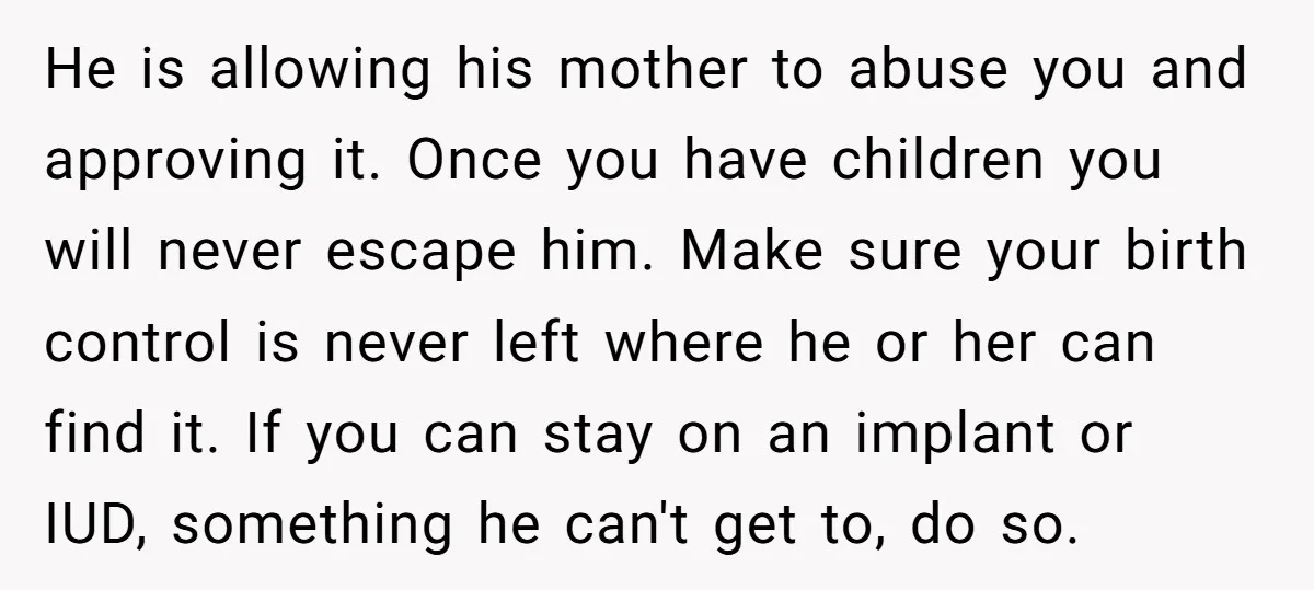 He is allowing his mother to abuse you and approving it. Once you have children you will never escape him. Make sure your birth control is never left where he...