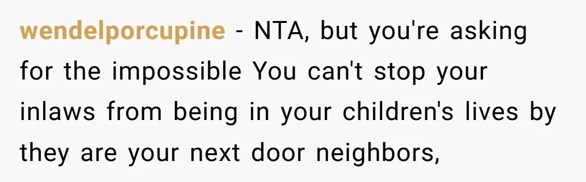 wendelporcupine − NTA, but you're asking for the impossible You can't stop your inlaws from being in your children's lives by they are your next door neighbors,