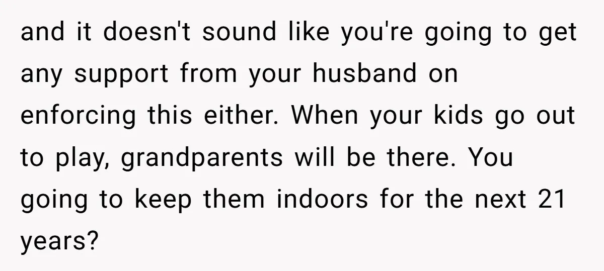 and it doesn't sound like you're going to get any support from your husband on enforcing this either. When your kids go out to play, grandparents will be there. You...