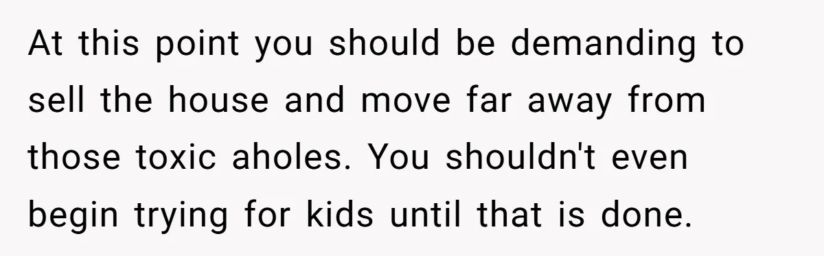 At this point you should be demanding to sell the house and move far away from those toxic aholes. You shouldn't even begin trying for kids until that is done.