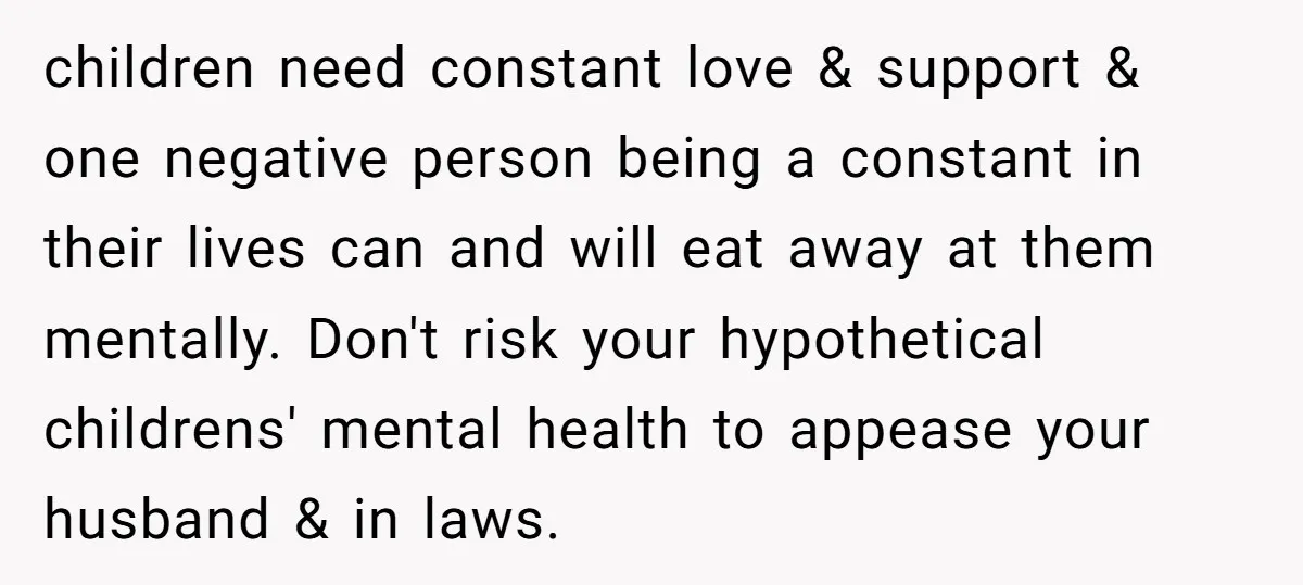 children need constant love & support & one negative person being a constant in their lives can and will eat away at them mentally. Don't risk your hypothetical childrens' mental...