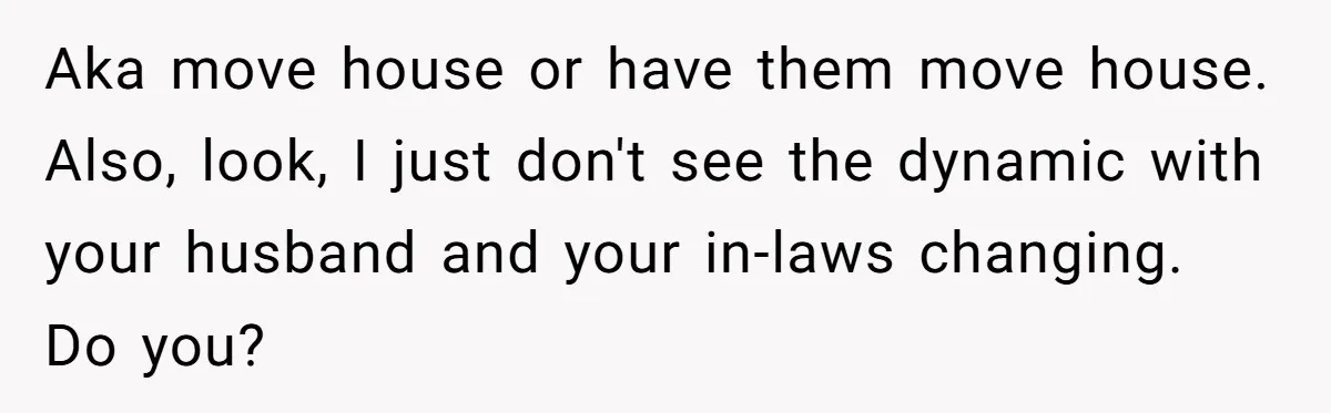 Aka move house or have them move house. Also, look, I just don't see the dynamic with your husband and your in-laws changing. Do you?