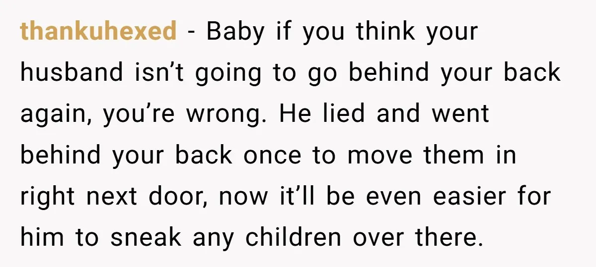 thankuhexed − Baby if you think your husband isn’t going to go behind your back again, you’re wrong. He lied and went behind your back once to move them in...