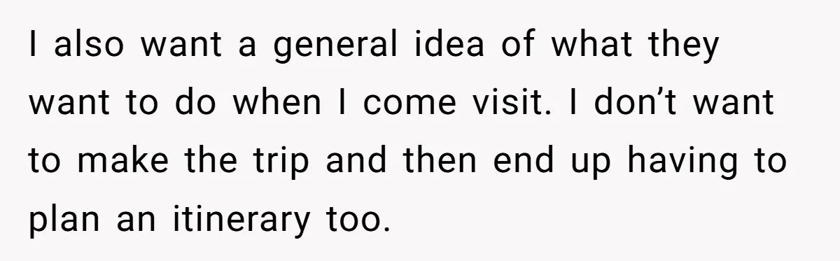 I also want a general idea of what they want to do when I come visit. I don’t want to make the trip and then end up having to plan...