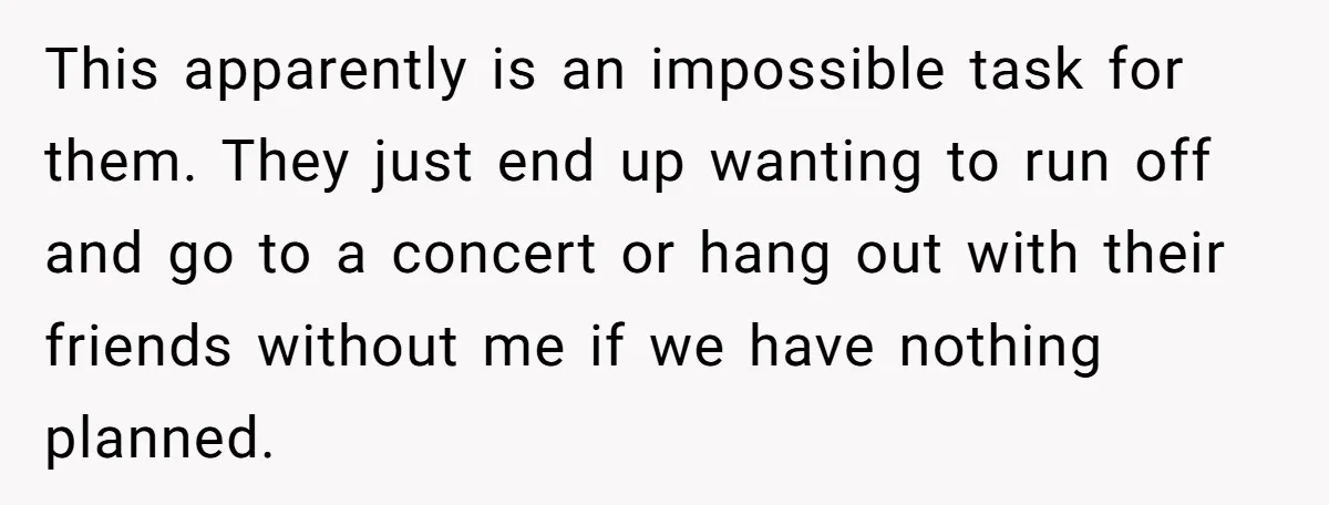 This apparently is an impossible task for them. They just end up wanting to run off and go to a concert or hang out with their friends without me if...