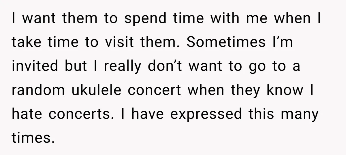I want them to spend time with me when I take time to visit them. Sometimes I’m invited but I really don’t want to go to a random ukulele concert...