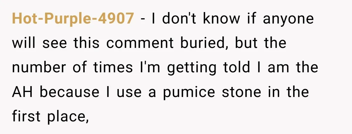 Hot-Purple-4907 − I don't know if anyone will see this comment buried, but the number of times I'm getting told I am the AH because I use a pumice stone...