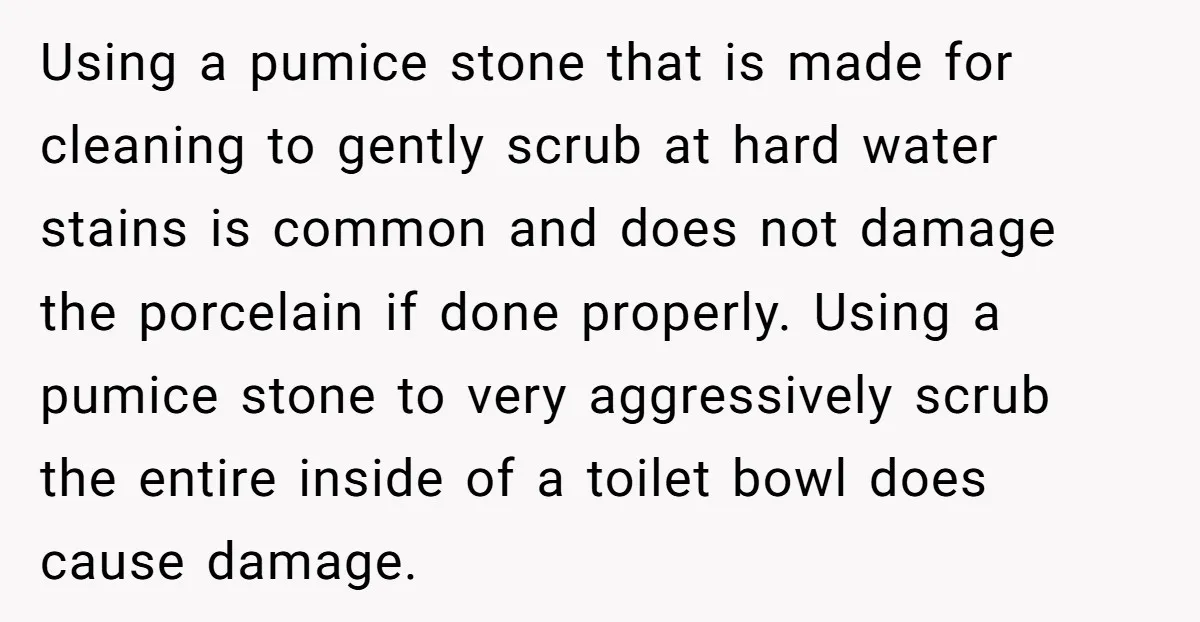 Using a pumice stone that is made for cleaning to gently scrub at hard water stains is common and does not damage the porcelain if done properly. Using a pumice...