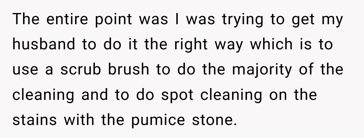 The entire point was I was trying to get my husband to do it the right way which is to use a scrub brush to do the majority of the...