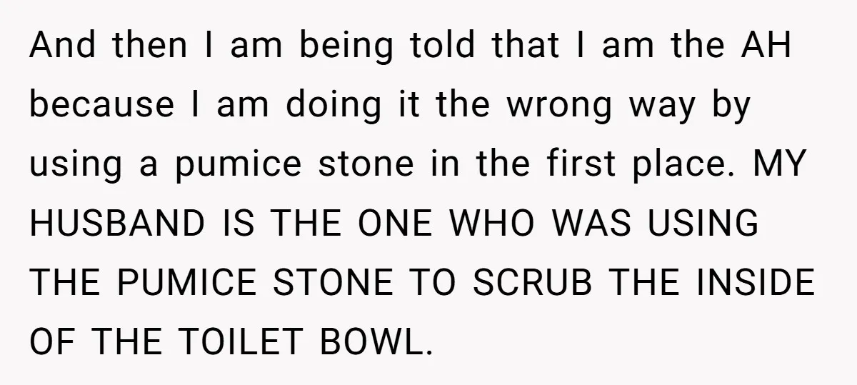 And then I am being told that I am the AH because I am doing it the wrong way by using a pumice stone in the first place. MY HUSBAND...
