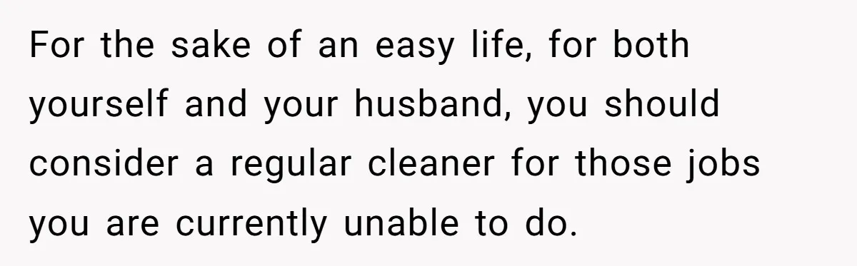 For the sake of an easy life, for both yourself and your husband, you should consider a regular cleaner for those jobs you are currently unable to do.