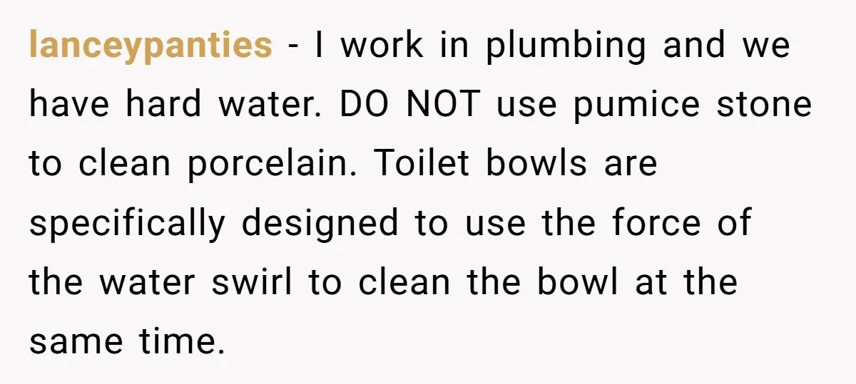 lanceypanties − I work in plumbing and we have hard water. DO NOT use pumice stone to clean porcelain. Toilet bowls are specifically designed to use the force of the...