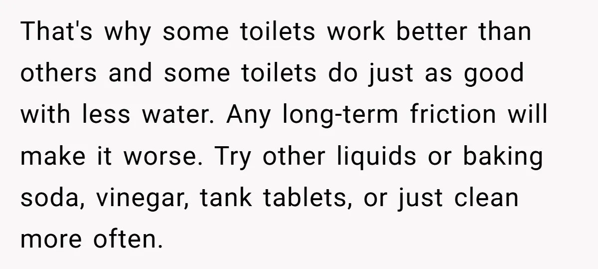 That's why some toilets work better than others and some toilets do just as good with less water. Any long-term friction will make it worse. Try other liquids or baking...