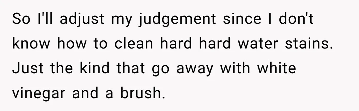So I'll adjust my judgement since I don't know how to clean hard hard water stains. Just the kind that go away with white vinegar and a brush.