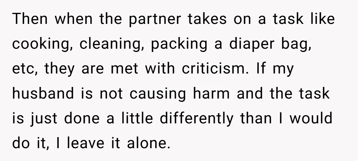 Then when the partner takes on a task like cooking, cleaning, packing a diaper bag, etc, they are met with criticism. If my husband is not causing harm and the...