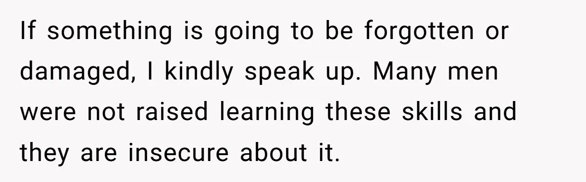 If something is going to be forgotten or damaged, I kindly speak up. Many men were not raised learning these skills and they are insecure about it.