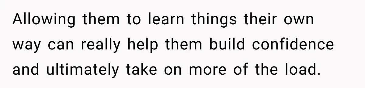 Allowing them to learn things their own way can really help them build confidence and ultimately take on more of the load.