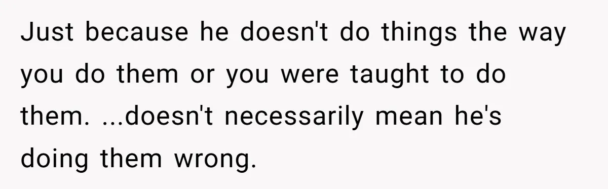 Just because he doesn't do things the way you do them or you were taught to do them. ...doesn't necessarily mean he's doing them wrong.