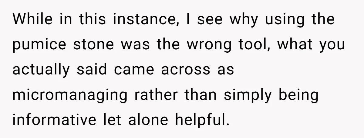 While in this instance, I see why using the pumice stone was the wrong tool, what you actually said came across as micromanaging rather than simply being informative let alone...