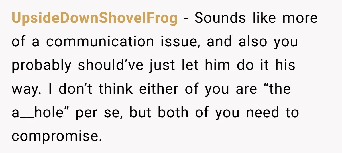 UpsideDownShovelFrog − Sounds like more of a communication issue, and also you probably should’ve just let him do it his way. I don’t think either of you are “the a__hole”...