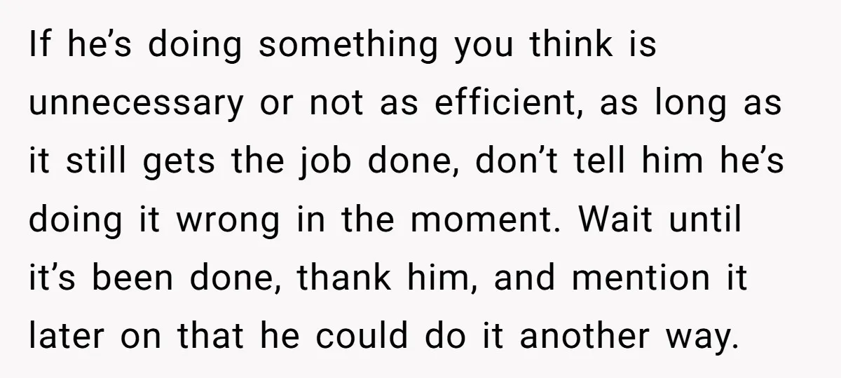 If he’s doing something you think is unnecessary or not as efficient, as long as it still gets the job done, don’t tell him he’s doing it wrong in the...