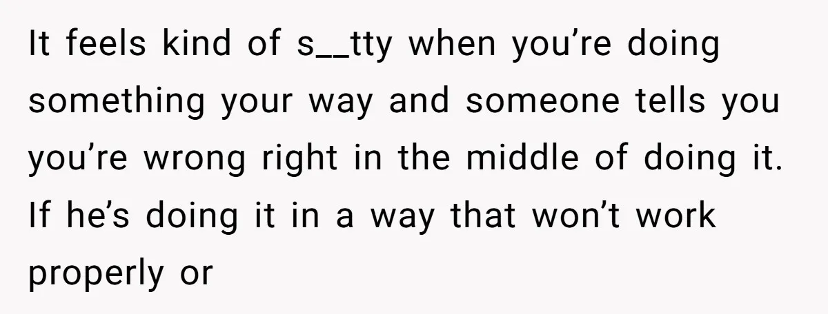 It feels kind of s__tty when you’re doing something your way and someone tells you you’re wrong right in the middle of doing it. If he’s doing it in a...