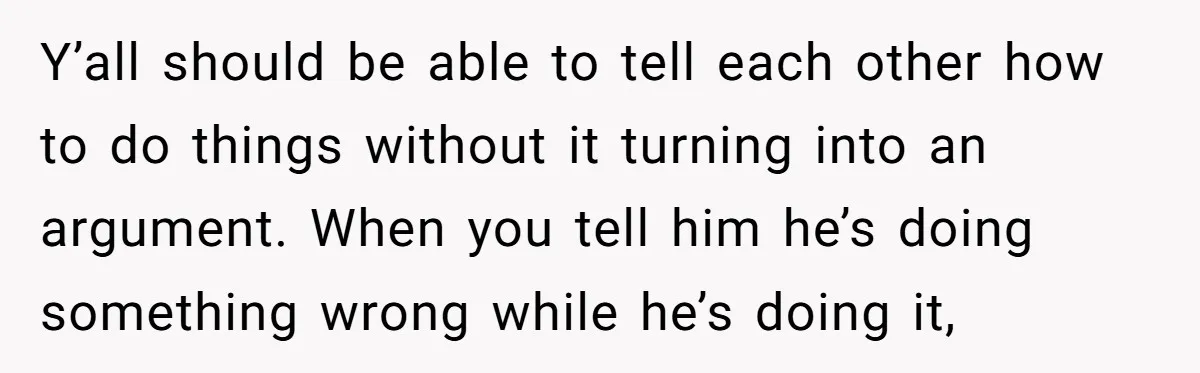 Y’all should be able to tell each other how to do things without it turning into an argument. When you tell him he’s doing something wrong while he’s doing it,