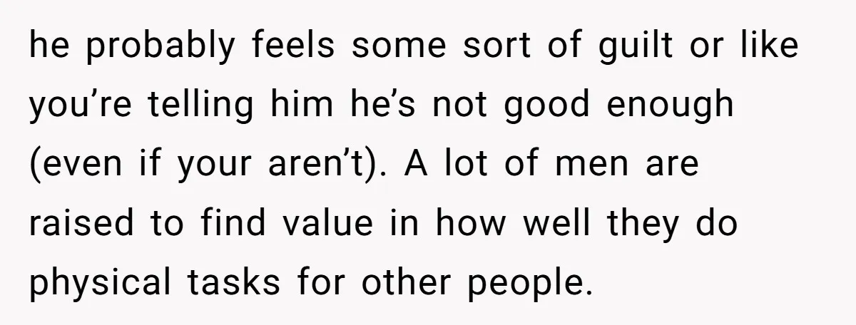 he probably feels some sort of guilt or like you’re telling him he’s not good enough (even if your aren’t). A lot of men are raised to find value in...