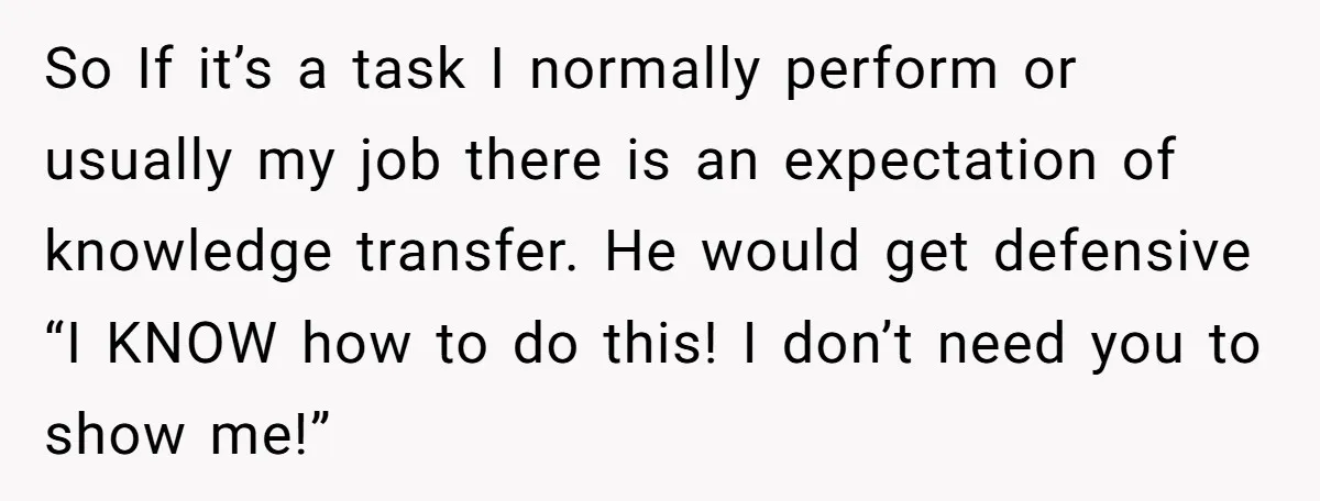 So If it’s a task I normally perform or usually my job there is an expectation of knowledge transfer. He would get defensive “I KNOW how to do this! I...