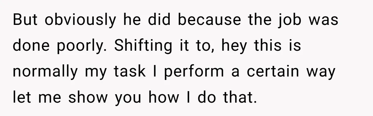 But obviously he did because the job was done poorly. Shifting it to, hey this is normally my task I perform a certain way let me show you how I...