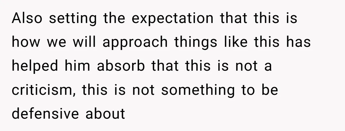 Also setting the expectation that this is how we will approach things like this has helped him absorb that this is not a criticism, this is not something to be...