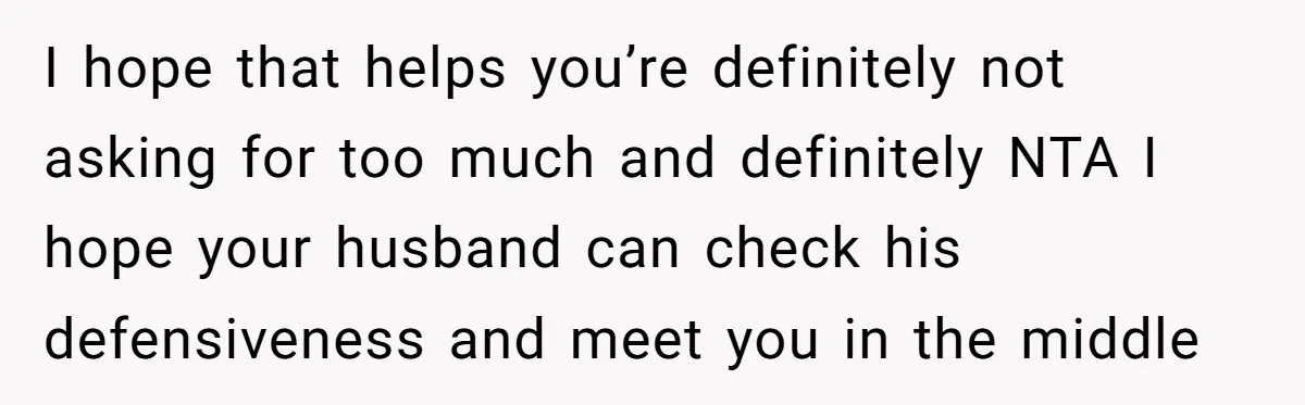 I hope that helps you’re definitely not asking for too much and definitely NTA I hope your husband can check his defensiveness and meet you in the middle