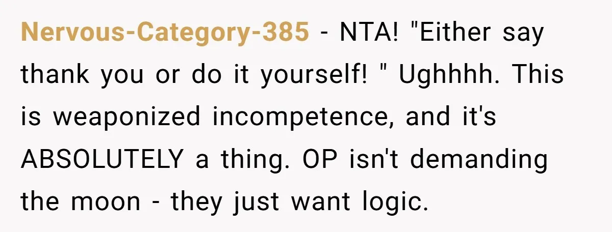 Nervous-Category-385 − NTA! "Either say thank you or do it yourself! " Ughhhh. This is weaponized incompetence, and it's ABSOLUTELY a thing. OP isn't demanding the moon - they just...
