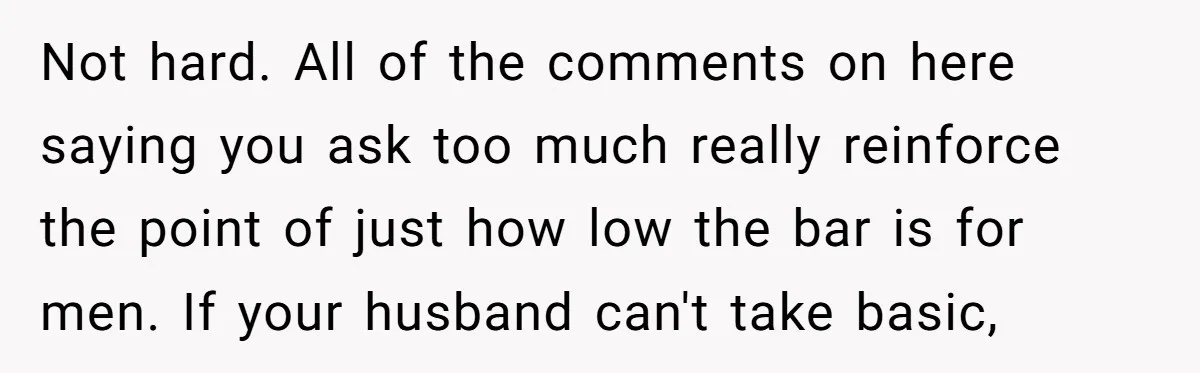 Not hard. All of the comments on here saying you ask too much really reinforce the point of just how low the bar is for men. If your husband can't...