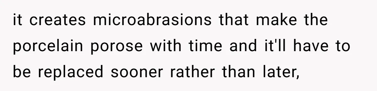 it creates microabrasions that make the porcelain porose with time and it'll have to be replaced sooner rather than later,