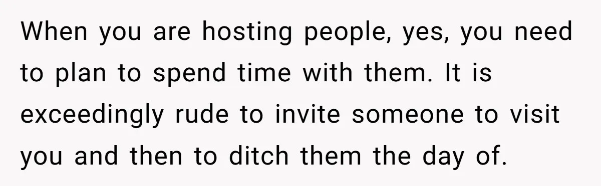 When you are hosting people, yes, you need to plan to spend time with them. It is exceedingly rude to invite someone to visit you and then to ditch them...