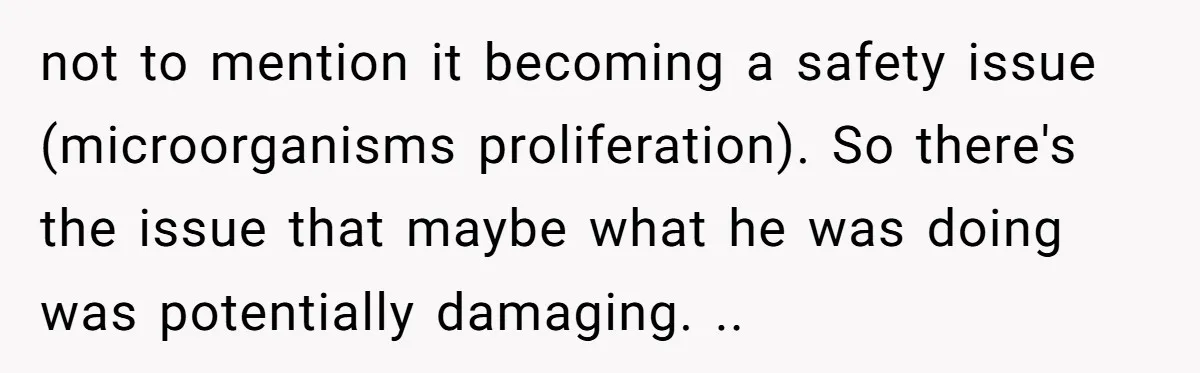 not to mention it becoming a safety issue (microorganisms proliferation). So there's the issue that maybe what he was doing was potentially damaging. ..