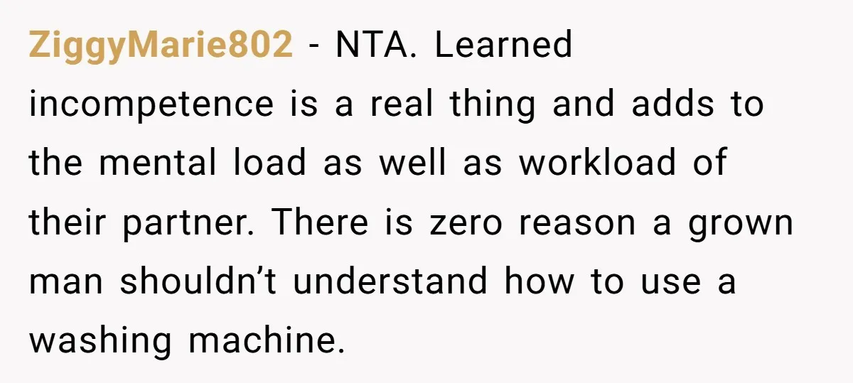 ZiggyMarie802 − NTA. Learned incompetence is a real thing and adds to the mental load as well as workload of their partner. There is zero reason a grown man shouldn’t...