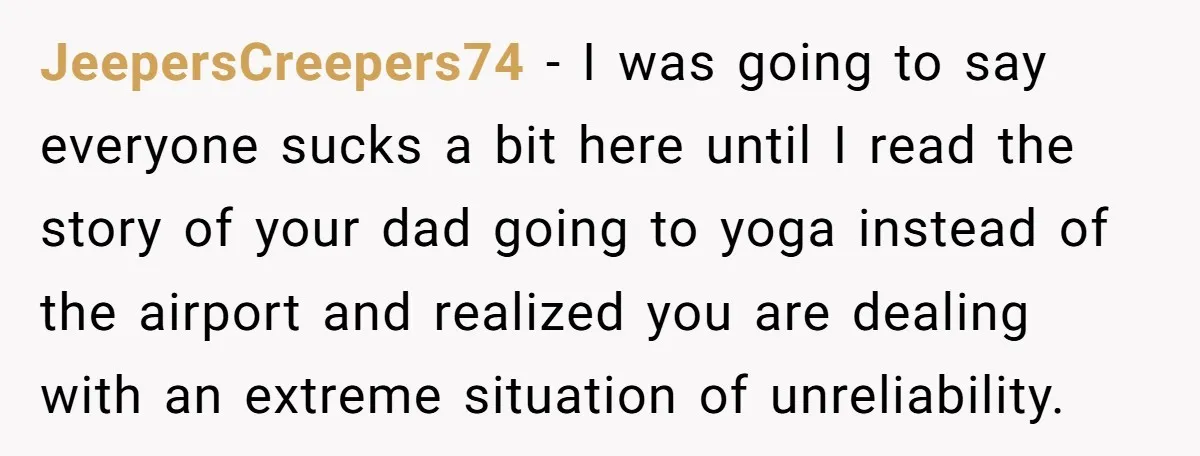 JeepersCreepers74 − I was going to say everyone sucks a bit here until I read the story of your dad going to yoga instead of the airport and realized you...
